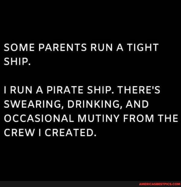 SOME PARENTS RUN A TIGHT SHIP.
I RUN A PIRATE SHIP. THERE'S SWEARING, DRINKING, AND OCCASIONAL MUTINY FROM THE CREW I CREATED.
