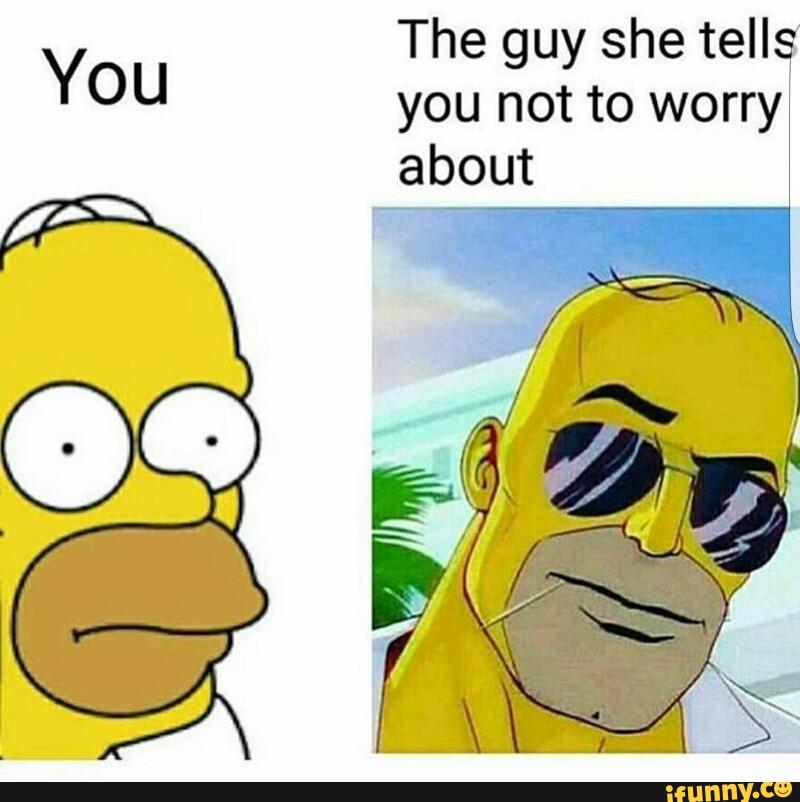 Nothing to worry about. You the guy she tells you not to worry about.