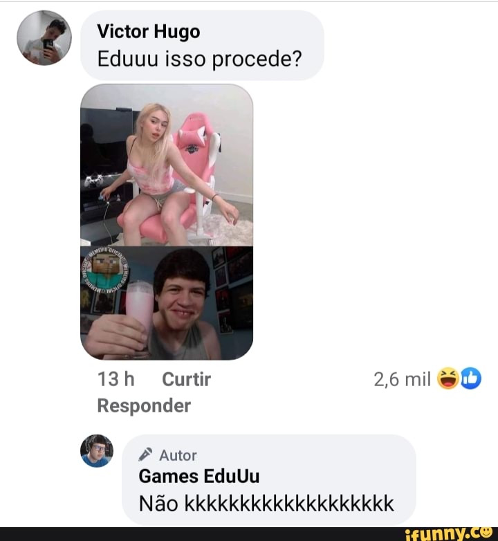 Victor Hugo
Eduuu isso procede?
Curtir 26 mil
Responder
Autor
Games EduUu
Não kkkkkkkkkkkkkkkkkkk