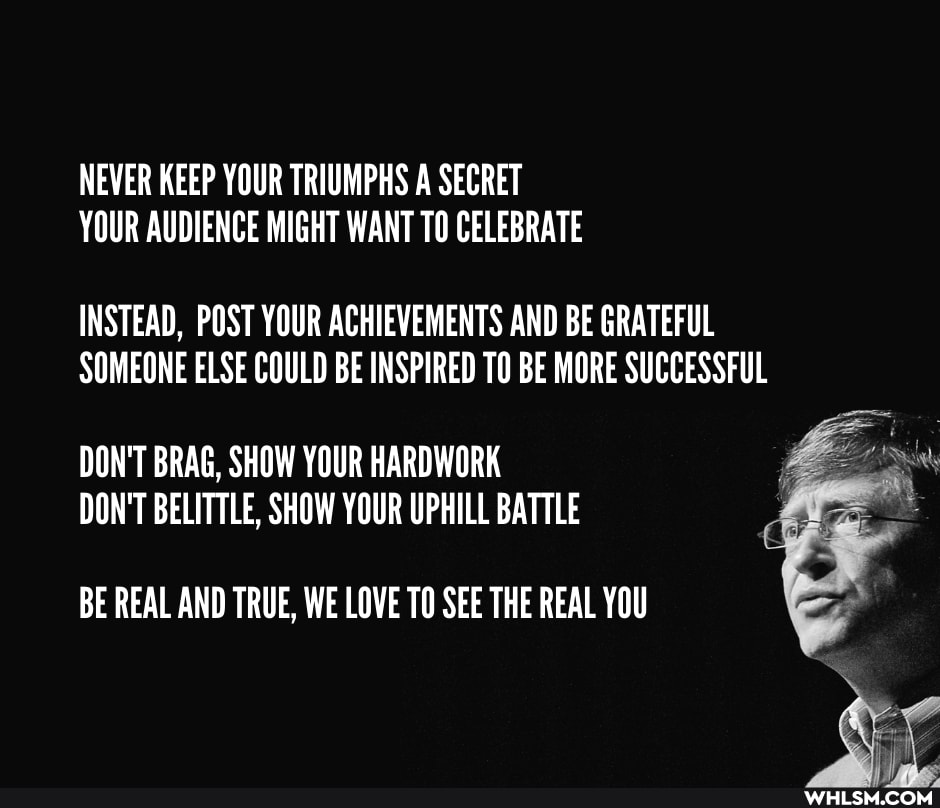 NEVER KEEP YOUR TRIUMPHS A SECRET YOUR AUDIENCE MIGHT WANT TO CELEBRATE
INSTEAD, POST YOUR ACHIEVEMENTS AND BE GRATEFUL SOMEONE ELSE COULD BE INSPIRED TO BE MORE SUCCESSFUL
DON'T BRAG, SHOW YOUR HARDWORK DON'T BELITTLE, SHOW YOUR UPHILL BATTLE
BE REAL AND TRUE, WE LOVE TO SEE THE REAL YOU