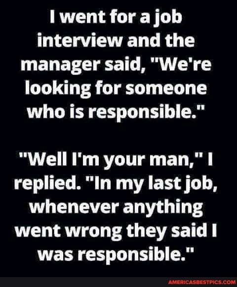 went for a job interview and the manager said, "We're looking for someone who is responsible."
"Well I'm your man," replied. "In my last job, whenever anything went wrong they said was responsible."