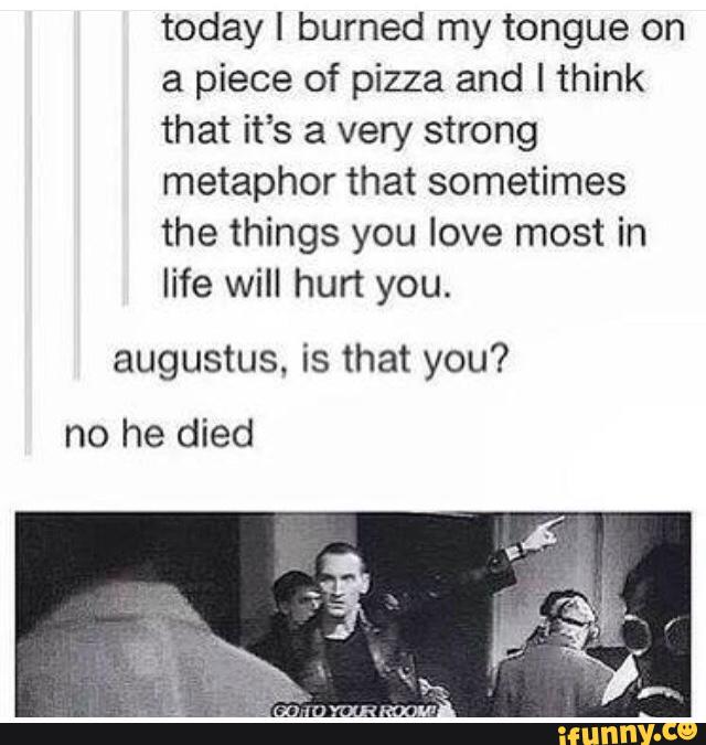 today I burned my tongue on
a piece of pizza and I think
that it’s a very strong
metaphor that sometimes
the things you love most in
life will hurt you.
augustus, is that you?
no he died