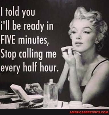 told you
i'll be ready in
FIVE minutes,
Stop calling me every half hour.