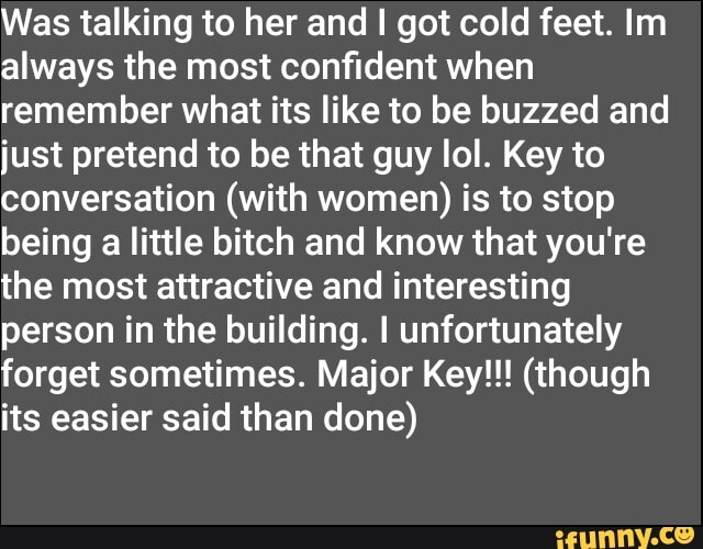 Was talking to her and got cold feet. Im always the most confident when remember what its like to be buzzed and just pretend to be that guy lol. Key to conversation (with women) is to stop being a little bitch and know that you're the most attractive and interesting person in the building. I unfortunately forget sometimes. Major Key!!! (though its easier said than done)