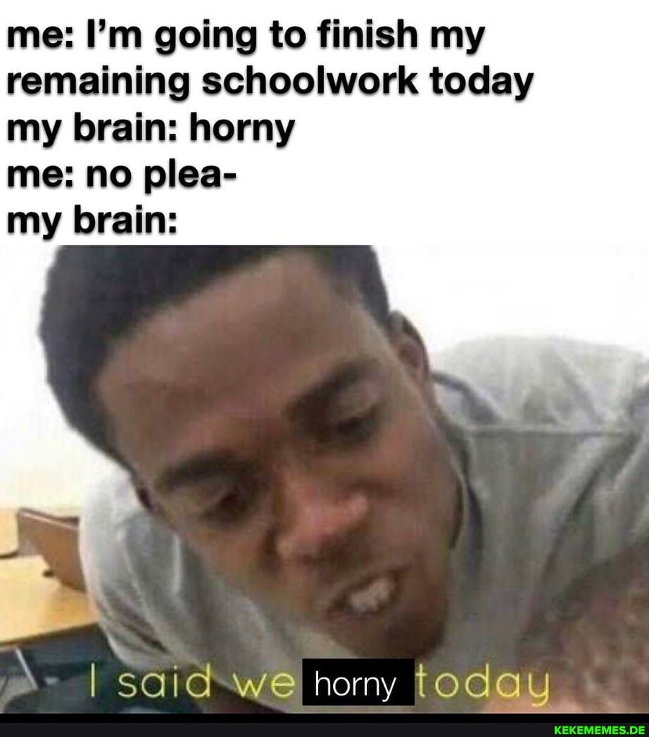 me: I'm going to finish my remaining schoolwork today my brain: horny
me: no plea-
my brain:
I said we horny today