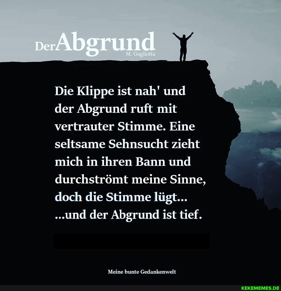 Die Klippe ist nah' und der Abgrund ruft mit vertrauter Stimme. Eine seltsame Sehnsucht zieht mich in ihren Bann und durchströmt meine Sinne, doch die Stimme lügt...
.und der Abgrund ist tief.
Meine bunte Gedankenwelt