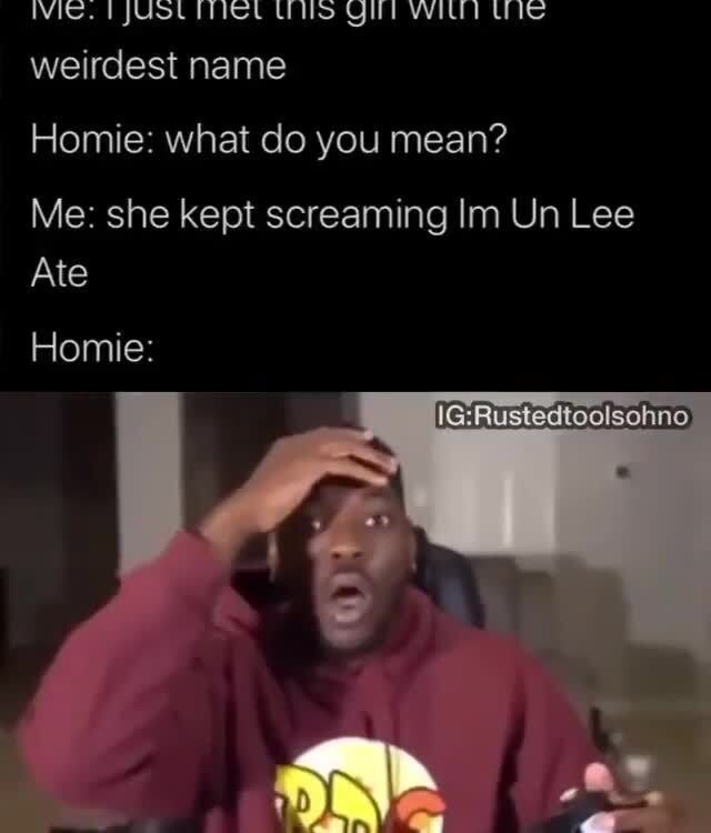 Me i just met this girl with the weirdest name Homie what do you mean? Me she kept screaming
