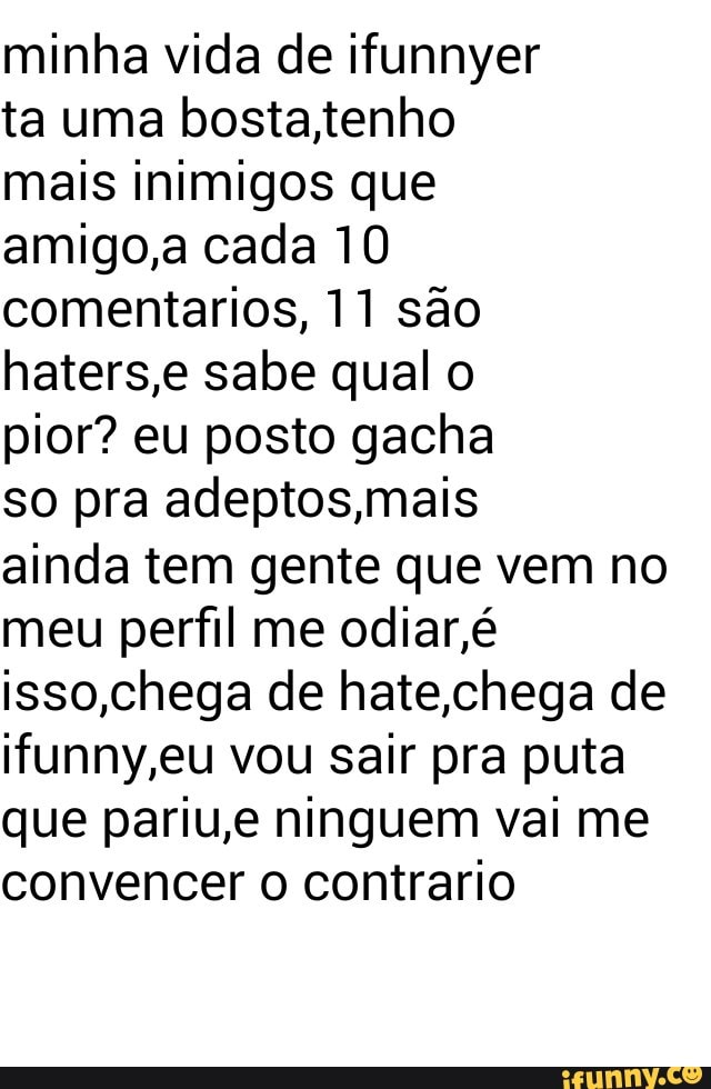 minha vida de ifunnyer
ta uma bosta,tenho
mais inimigos que
amigo,a cada 10
comentarios, 11 sao
haters,e sabe qual o
pior? eu posto gacha
so pra adeptos,mais
ainda tem gente que vem no
meu perfil me odiar,é
isso,chega de hate,chega de
ifunny,eu vou sair pra puta
que pariu,e ninguem vai me
convencer o contrario