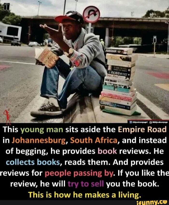 This young man sits aside the Empire Road
in Johannesburg, South Africa, and instead
of begging, he provides book reviews. He
collects books, reads them. And provides
reviews for people passing by. If you like the
review, he will try to se!!
you the book.
This is how he makes a living.
