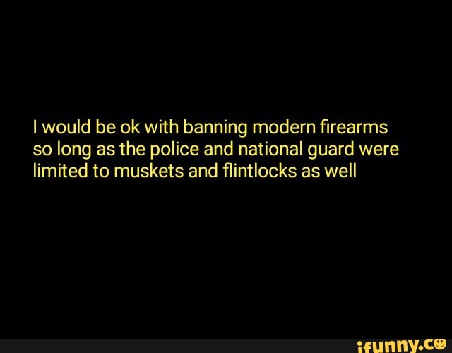 I would be ok with banning modern firearms
so long as the police and national guard were
limited to muskets and flintlocks as well