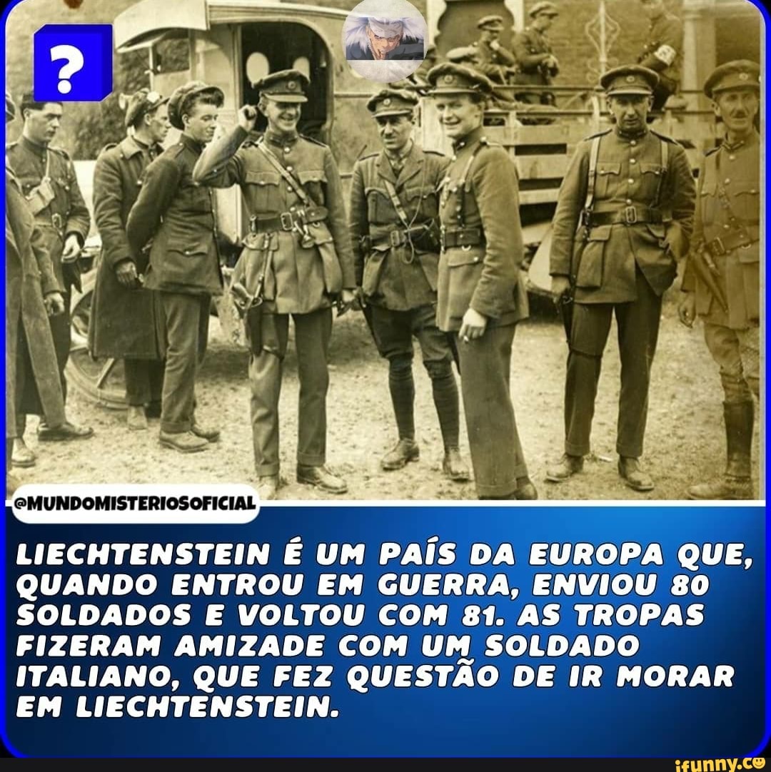 LIECHTENSTEIN É UM PAÍS DA EUROPA QUE,
QUANDO ENTROU EM GUERRA, ENVIOU 80
SOLDADOS E VOLTOU COM 81. AS TROPAS FIZERAM AMIZADE COM UM SOLDADO ITALIANO, QUE FEZ QUESTÃO DE IR MORAR EM LIECHTENSTEIN.