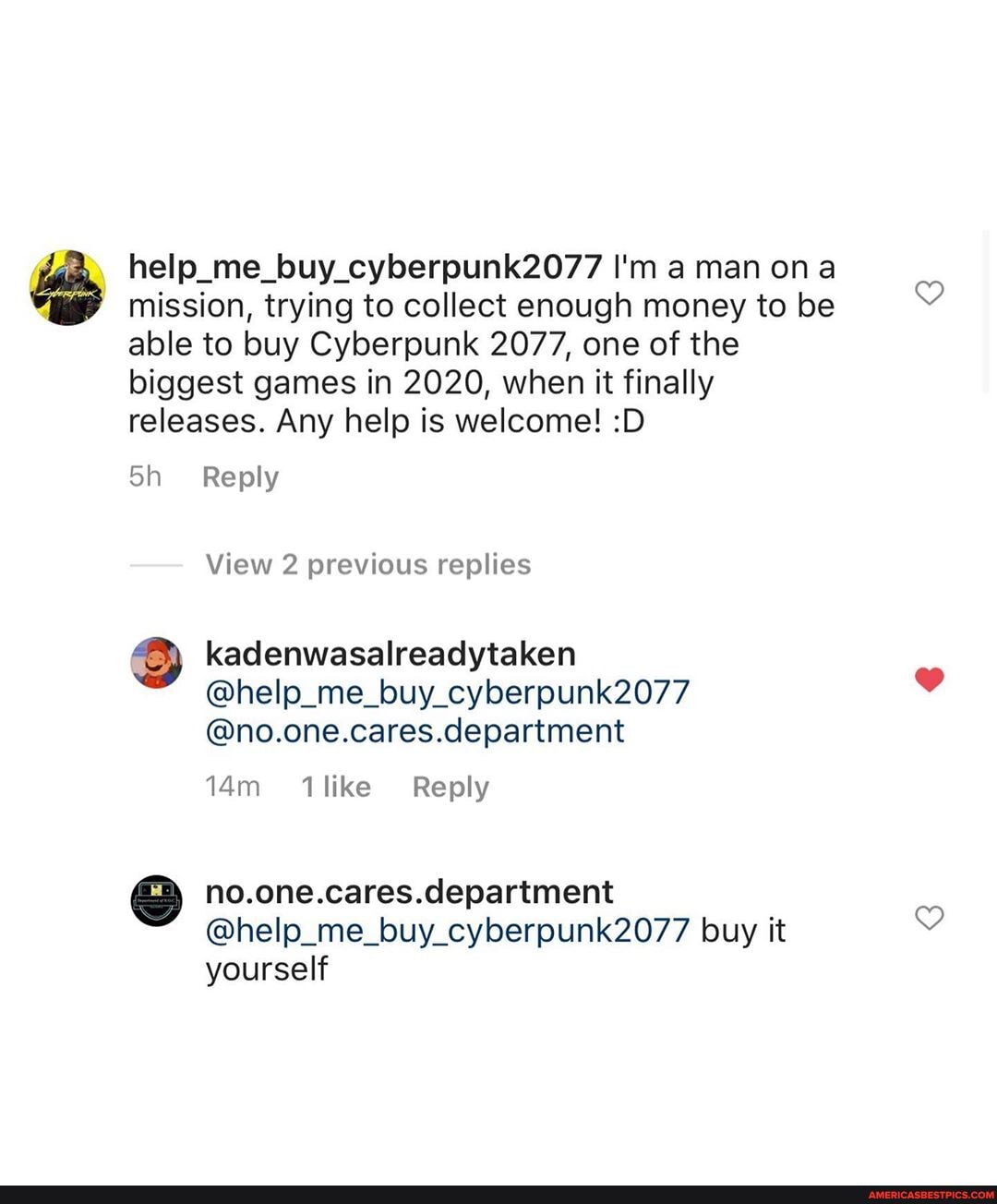 help_me_buy_cyberpunk2077 I'm man on mission, trying to collect enough money to be able to buy Cyberpunk 2077, one of the biggest games in 2020, when it finally releases. Any help is welcome! :D
Reply
View 2 previous replies
kadenwasalreadytaken
@help_me_buy_cyberpunk2077
@no.one.cares.department
like Reply
no.one.cares.department
@help_me_buy_cyberpunk2077 buy it yourself