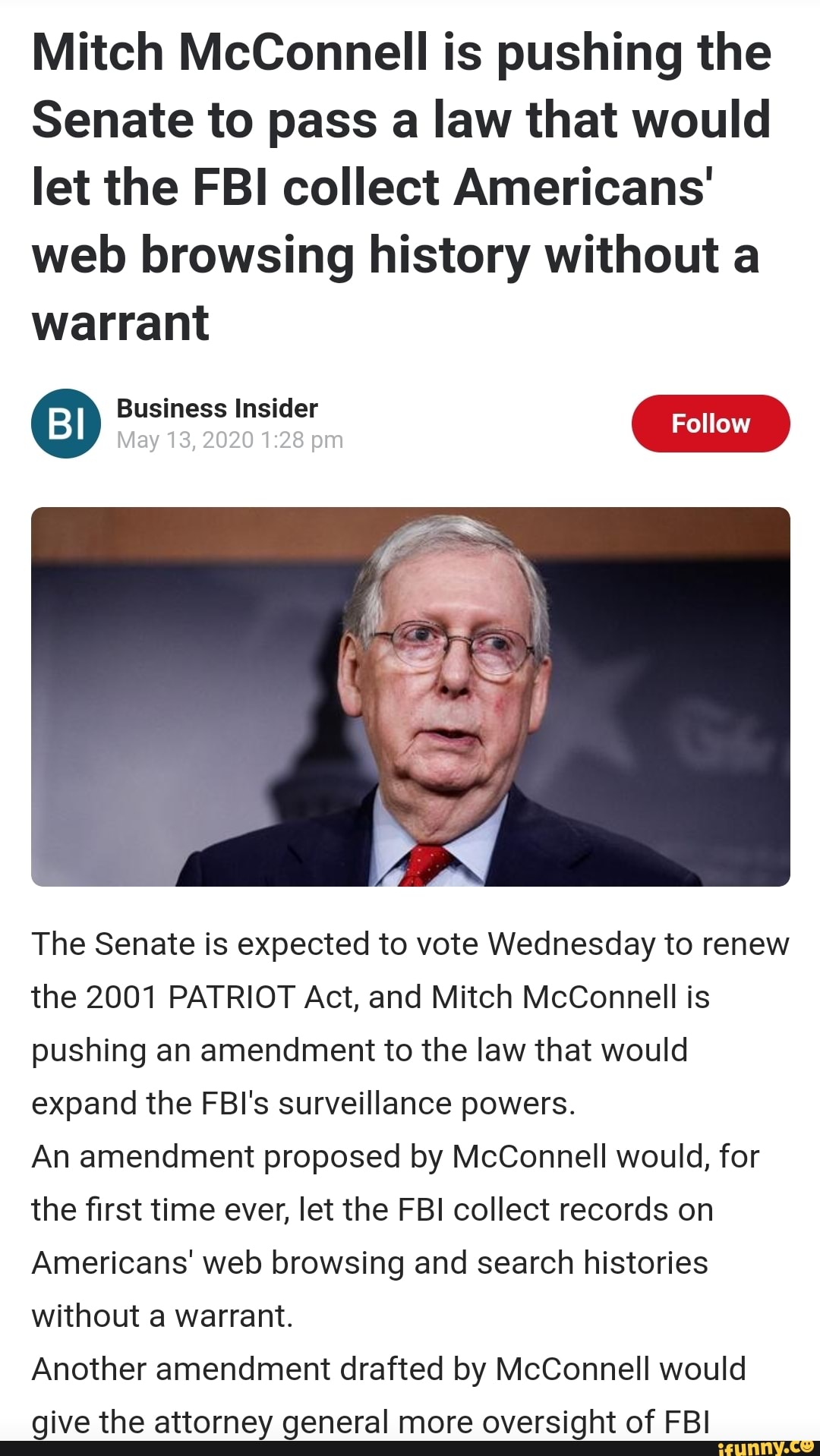 Mitch McConnell is pushing the
Senate to pass a law that would
let the FBI collect Americans'
web browsing history without a
warrant
The Senate is expected to vote Wednesday to renew
the 2001 PATRIOT Act, and Mitch McConnell is
pushing an amendment to the law that would
expand the FBI's surveillance powers.
An amendment proposed by McConnell would, for
the first time ever, let the FBI collect records on
Americans' web browsing and search histories
without a warrant.
Another amendment drafted by McConnell would
give the attorney general more oversight of FBI