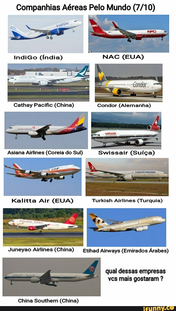 Companhias Aéreas Pelo Mundo
IndiGo (Índia)
Cathay Pacific (China)
Asiana Airlines (Coreia do Sul) Swissair (Su ça)
Kalitta Air (EUA) Turkish Airlines (Turquia)
Juneyao Airlines (China) Etihad Airways (Emirados Árabes)
qual dessas empresas vcs mais gostaram ?
China Southemn (China)