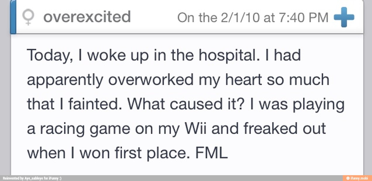 overexcited On the 2/1/10 at 7:40 PM
efe
Today, I woke up in the hospital. I had
apparently overworked my heart so much
that I fainted. What caused it? I was playing
a racing game on my Wii and freaked out
when I won first place. FML