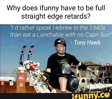 Why does ifunny have to be full
straight edge retards?
"I'd rather speak Hebrew in the 1940s than eat a Lunchable with no Capri Sun'
- Tony Hawk