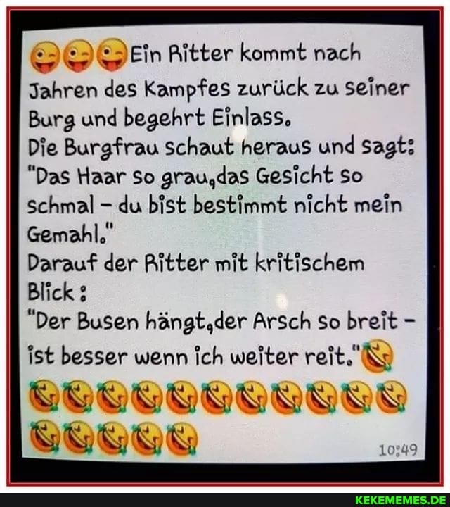 @DEin Ritter kommt nach
Jahren des Kampfes zurück zu seiner
Burg und begehrt Einlass,
Die Burgfrau schaut heraus und sagt:
"Das Haar so grau,das Gesicht so
Schmal - du bist bestimmt nicht mein
Gemahl,"
Darauf der Ritter mit kritischem
Blick
"Der Busen hängt,der Arsch so breit -
ist besser wenn Ich weiter reit.'