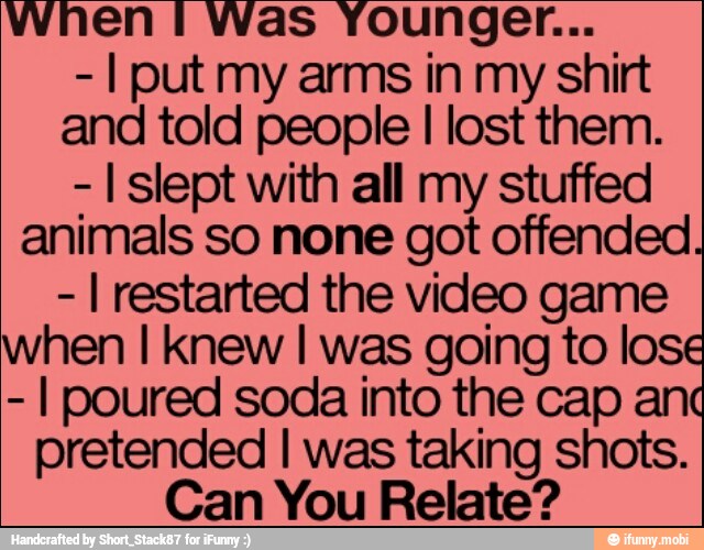 I put my arms in my shirt
and told people I lost them.
I slept with all my stuffed
animals so none got offended.
I restarted the video game
when I knew I was going to lose
I poured soda into the cap and
pretended I was taking shots.
Can You Relate?