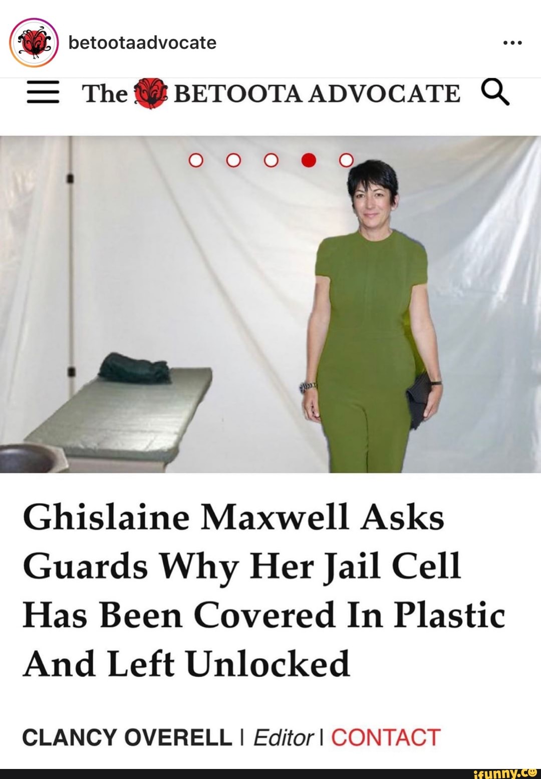 Y betootaadvocate
The BETOOTA ADVOCATE Q
Ghislaine Maxwell Asks
Guards Why Her Jail Cell
Has Been Covered In Plastic
And Left Unlocked
CLANCY OVERELL I Editor I CONTACT