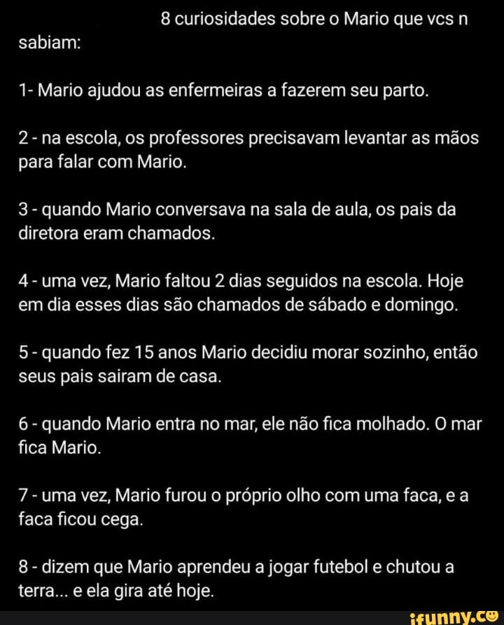 1- Mario ajudou as enfermeiras a fazerem seu parto.
2 na escola, os professores precisavam levantar as mãos
para falar com Mario.
3
quando Mario conversava na sala de aula, os pais da
diretora eram chamados.
uma vez, Mario faltou 2 dias seguidos na escola. Hoje
em dia esses dias são chamados de sábado e domingo.
quando fez 15 anos Mario decidiu morar sozinho, então
seus pais sairam de casa.
quando Mario entra no mar, ele não fica molhado. O mar
fica Mario.
uma vez, Mario furou o próprio olho com uma faca, e a
faca ficou cega.
dizem que Mario aprendeu a jogar futebol e chutou a
terra... e ela gira até hoje.