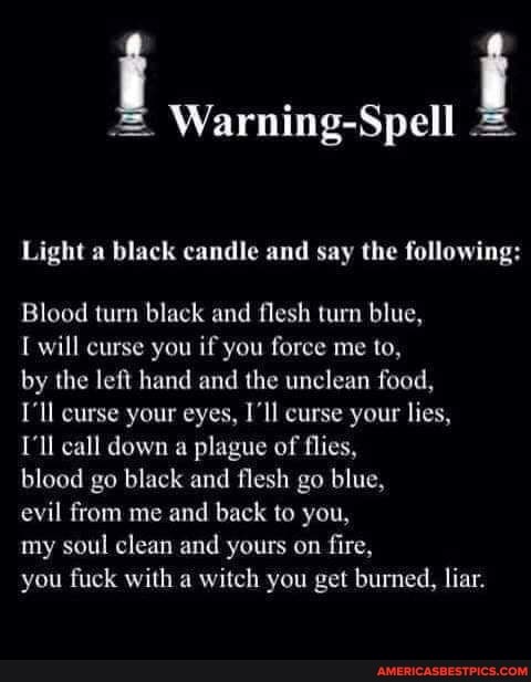 i Warning-Spell i
Light a black candle and say the following:
Blood turn black and flesh turn blue,
will curse you if you force me to,
by the left hand and the unclean food,
I'll curse your eyes, I'll curse your lies,
I'll call down a plague of flies,
blood go black and flesh go blue,
evil from me and back to you,
my soul clean and yours on fire,
you fuck with a witch you get burned, liar.