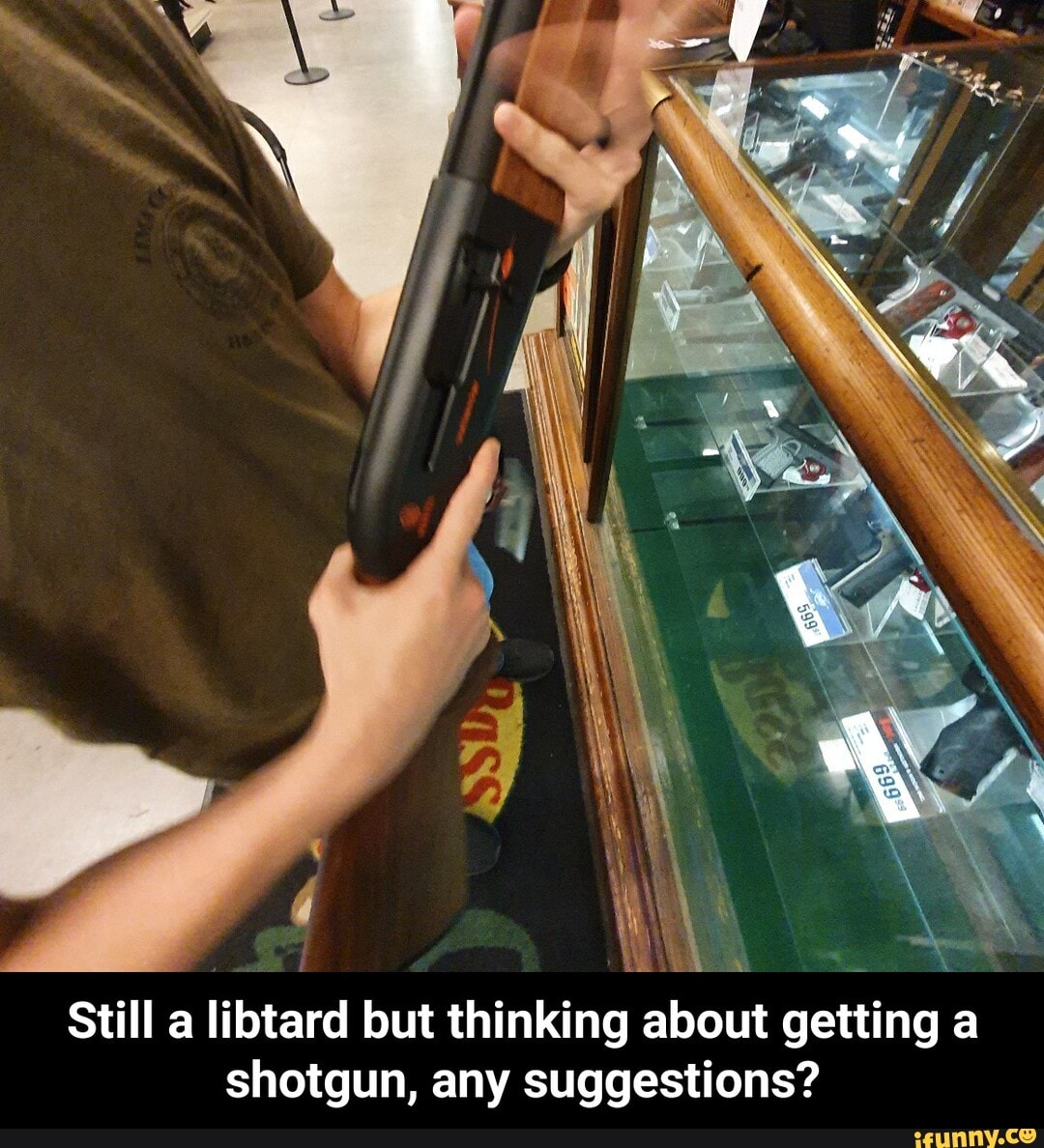 Still a libtard but thinking about getting a
shotgun, any suggestions? - Still a libtard but thinking about getting a shotgun, any suggestions?