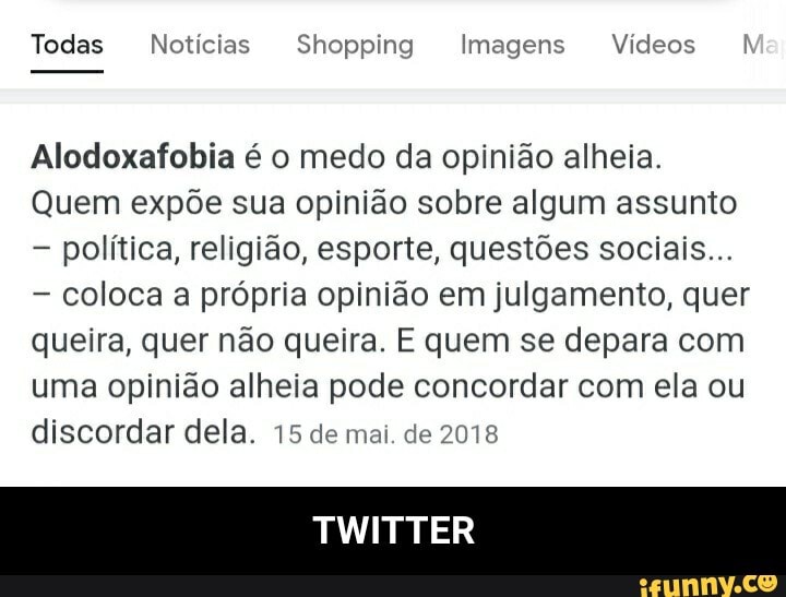 Todas Notícias Shopping Imagens Vídeos Ma:
Alodoxafobia é o medo da opinião alheia.
Quem expõe sua opinião sobre algum assunto política, religião, esporte, questões sociais...
coloca a própria opinião em julgamento, quer queira, quer não queira. E quem se depara com uma opinião alheia pode concordar com ela ou discordar dela. 15 de mai. de 2018
TWITTER - TWITTER