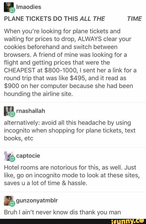 a Imaodies
PLANE TICKETS DO THIS ALL THE TIME
When you're looking for plane tickets and
waiting for prices to drop, ALWAYS clear your
cookies beforehand and switch between
browsers. A friend of mine was looking for a
flight and getting prices that were the
CHEAPEST at $800-1000, I sent her a link for a
round trip that was like $495, and it read as
$900 on her computer because she had been
hounding the airline site.
E rnashallah
alternatively: avoid all this headache by using
incognito when shopping for plane tickets, text
books, etc captocie
Hotel rooms are notorious for this, as well. Just
like, go on incognito mode to look at these sites,
saves u
a
lot of time hassle.
2 gunzonyatmblr
Bruh I ain't never know dis thank you man