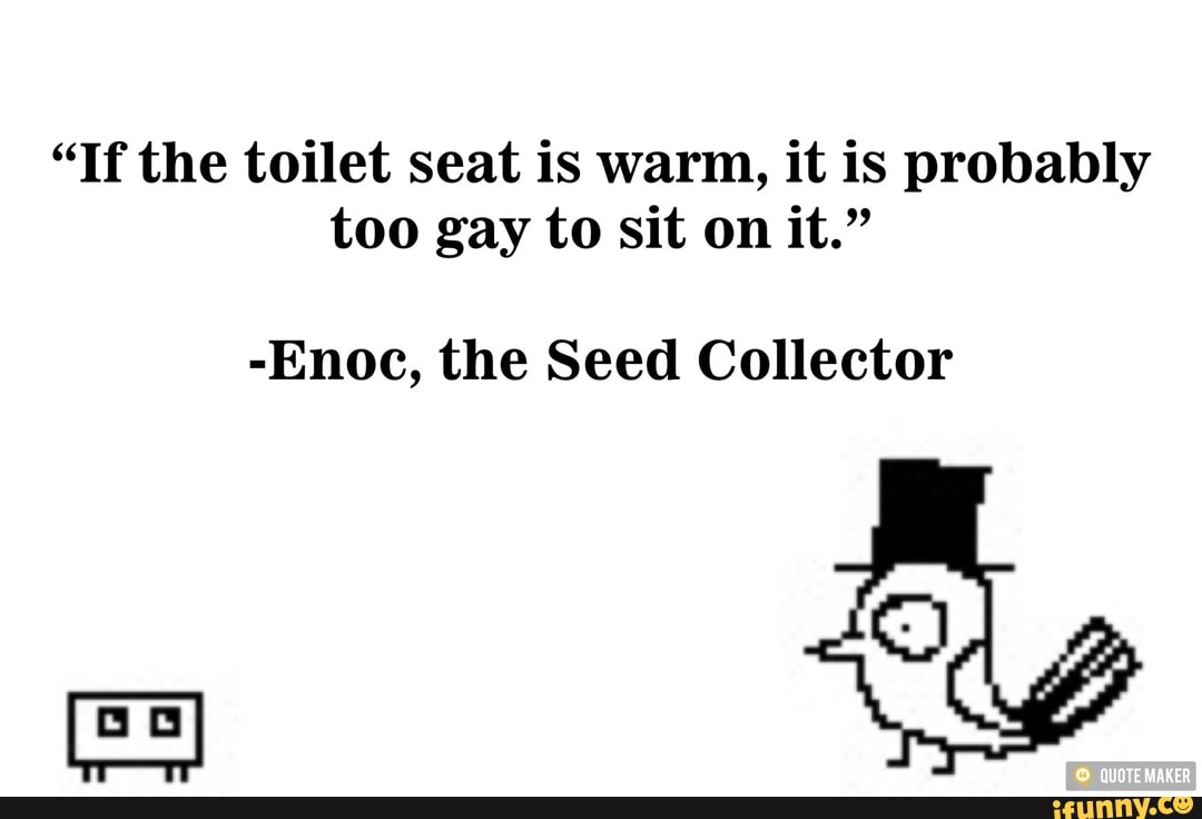 "If the toilet seat is warm, it is probably
too gay to sit on it."
-Enoc, the Seed Collector