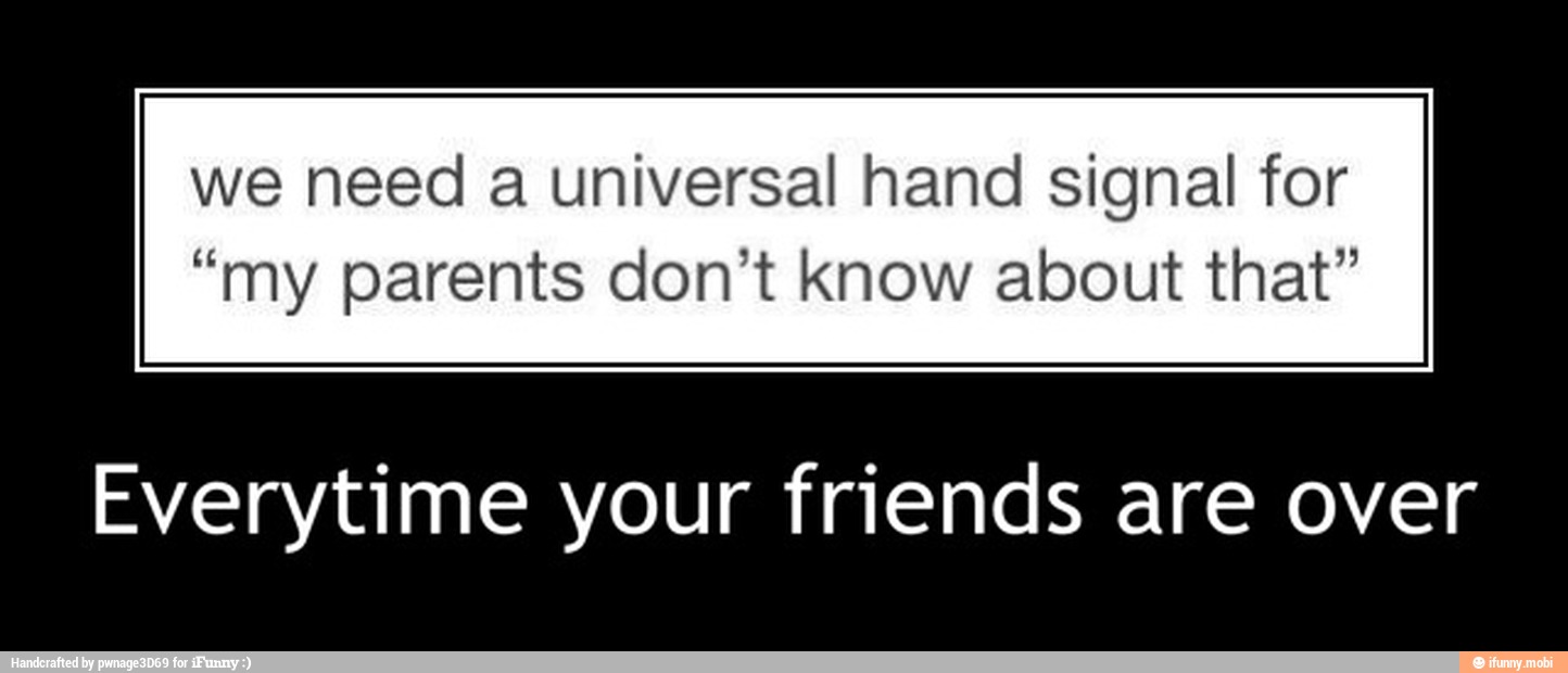 we need a universal hand signal for
"my parents don't know about that"
Everytime your friends are over - Everytime your friends are over