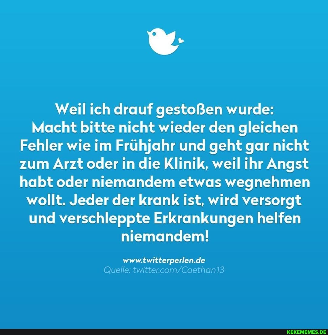 Weil ich drauf gestoßen wurde:
Macht bitte nicht wieder den gleichen
Fehler wie im Frühjahr und geht gar nicht zum Arzt oder in die Klinik, weil ihr Angst habt oder niemandem etwas wegnehmen wollt. Jeder der krank ist, wird versorgt und verschleppte Erkrankungen helfen niemandem!
WWW. de uelle: