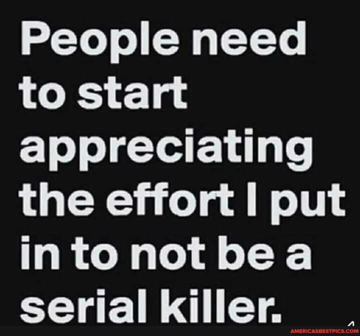People need to start appreciating the effort put
into not bea earial killar