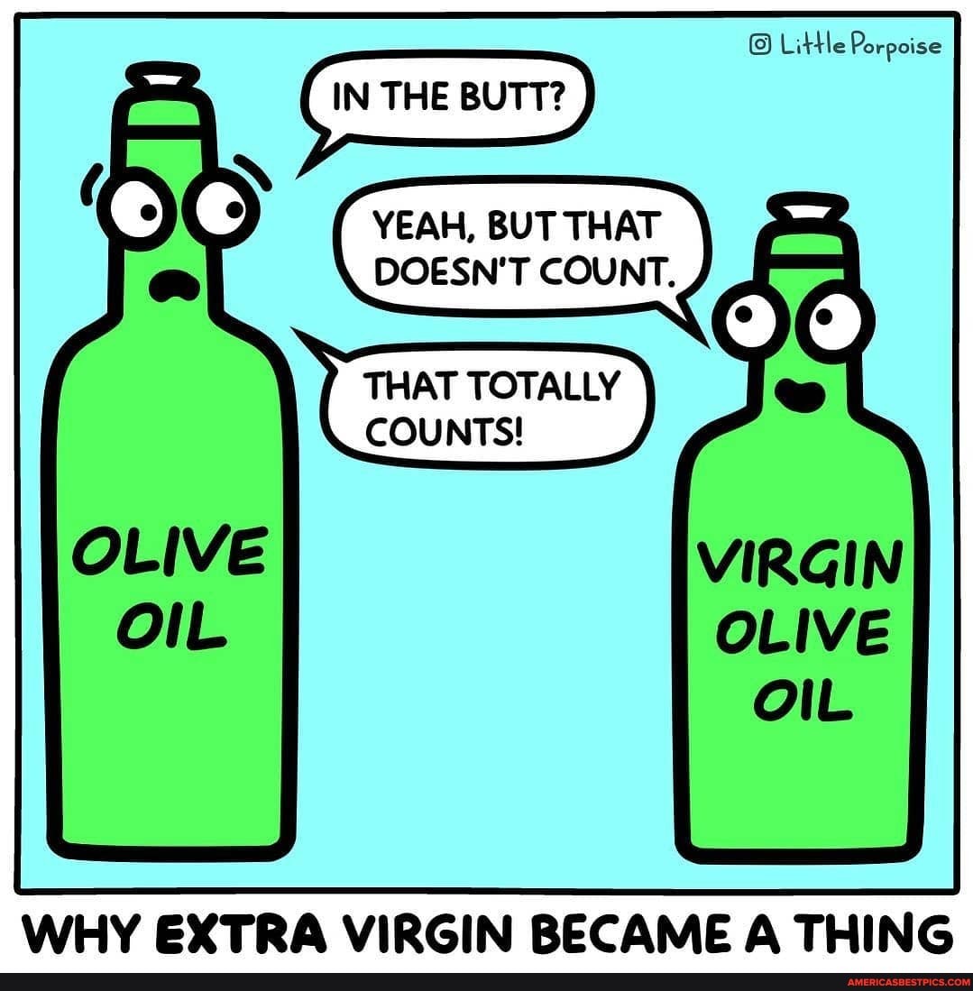 Little Porpoise
IN BUTT?
YEAH, BUT THAT DOESN'T COUNT.
THAT TOTALLY COUNTS!
WHY EXTRA VIRGIN BECAME A THING