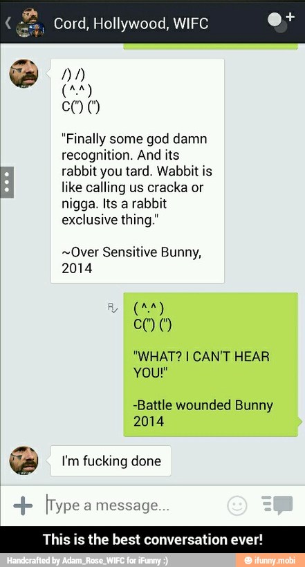 Cord, Hollywood, WIFC
"Finally god damn
recognition. And its
rabbit you tard. Wabbit is
like calling us cracka or
nigga. Its a rabbit
exclusive thing."
~Over Sensitive Bunny,
2014
-Battle wounded Bunny
we I'm fucking done [Type message
This is the best conversation eve - This is the best conversation ever!