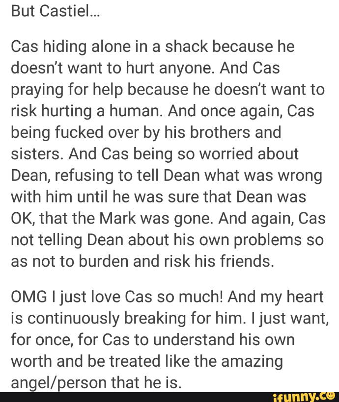 But Castiel...
Cas hiding alone in a shack because he
doesn't want to hurt anyone. And Cas
prayíng for help because he doesn't want to
risk hurting a human. And once again, Cas
being fucked over by his brothers and
sisters. And Cas being so worried about
Dean, refusing to tell Dean what was wrong
with him until he was sure that Dean was
OK, that the Mark was gone. And again, Cas
not telling Dean about his own problems so
as not to burden and risk his friends.
OMG Ijust love Cas so much! And my heart
is continuously breaking for him. Ijust want,
for once, for Cas to understand his own
worth and be treated like the amazing
angeI/person that he is.