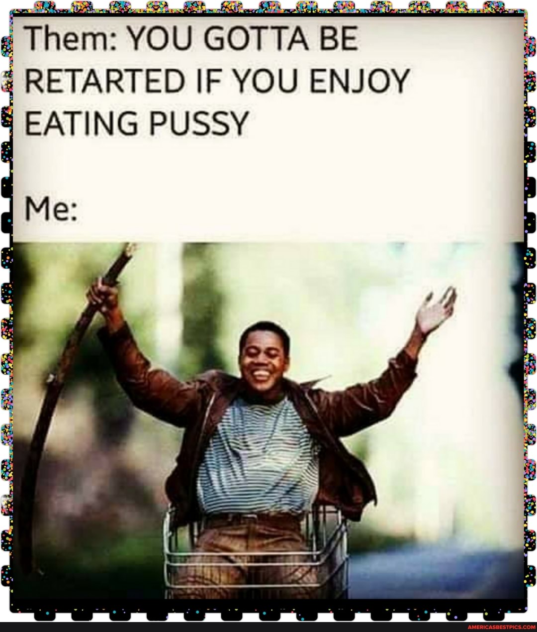 Them: YOU GOTTA BE RETARTED IF YOU ENJOY
EATING PUSSY