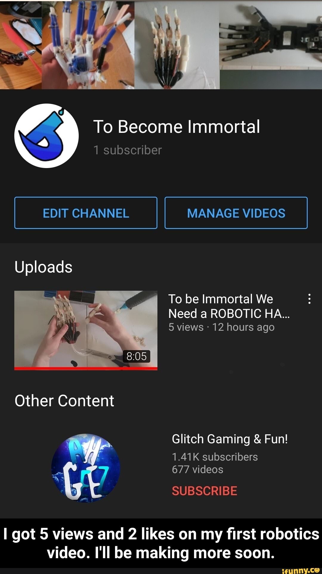 al
To Become Immortal
1 subscriber
EDIT CHANNEL MANAGE VIDEOS
Uploads
To be Immortal We
Need a ROBOTIC HA...
5 views 12 hours ago
Other Content
Glitch Gaming & Fun!
1.41K subscribers
677 videos
SUBSCRIBE
got 5 views and 2 likes on my first robotics video. I'll be making more soon. - I got 5 views and 2 likes on my first robotics video. I'll be making more soon.