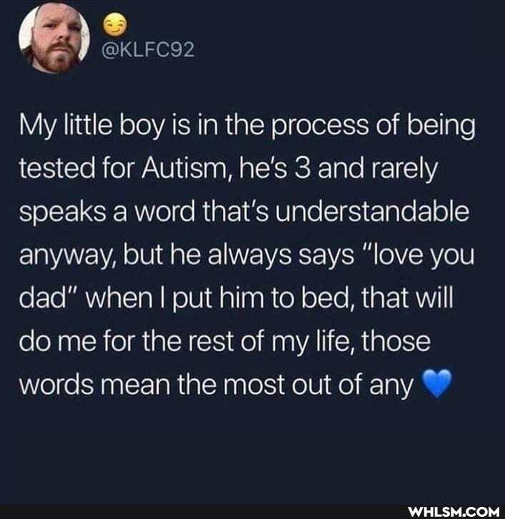 KLFC92
were
My little boy is in the process of being tested for Autism, he's 3 and rarely speaks a word that's understandable anyway, but he always says "love you dad" when I put him to bed, that will do me for the rest of my life, those words mean the most out of any