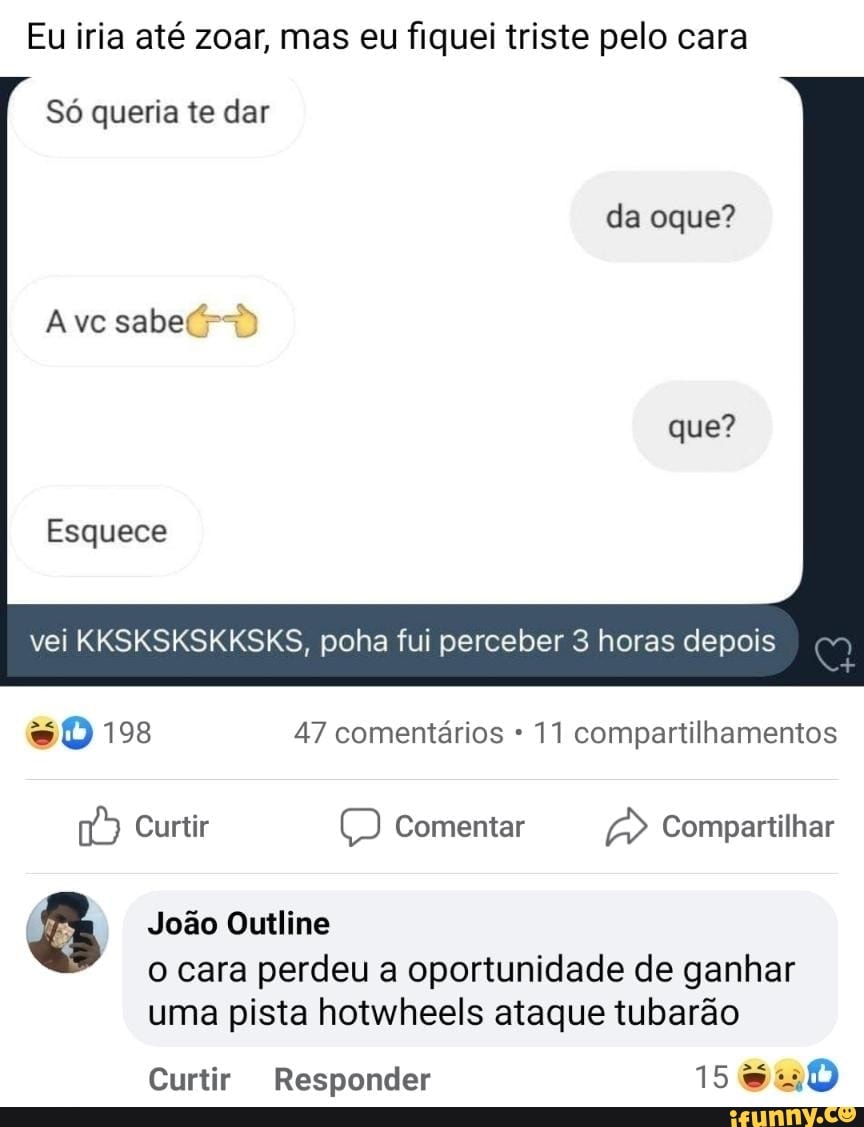 Eu iria até zoar, mas eu fiquei triste pelo cara
Só queria te dar
da oque?
que?
Avc sabe
Esquece
vei KKSKSKSKKSKS, poha fui perceber 3 horas depois
198 47 comentários * 11 compartilhamentos
Curtir Comentar Compartilhar
João Outline
o cara perdeu a oportunidade de ganhar uma pista hotwheels ataque tubarão
Curtir Responder