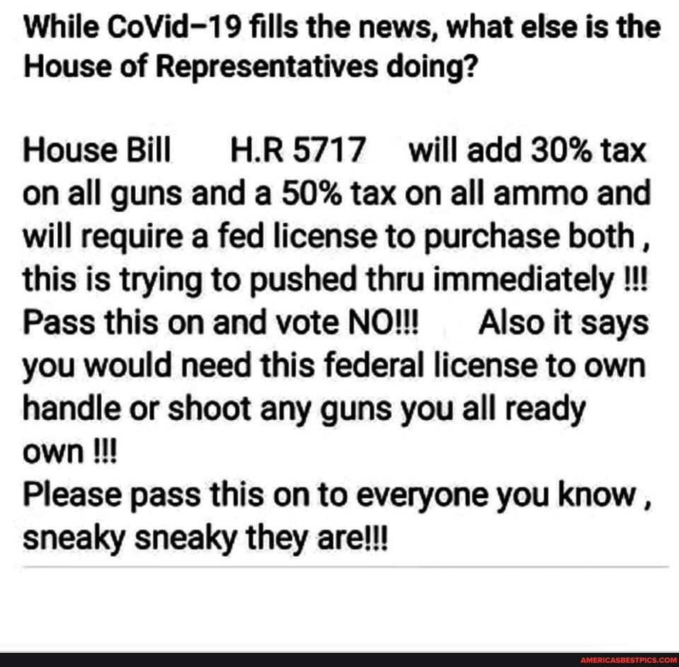 While CoVid-19 fills the news, what else is the
House of Representatives doing?
House Bill H.R5717 will add 30% tax
on all guns and a 50% tax on all ammo and
will require a fed license to purchase both,
this is trying to pushed thru immediately Pass this on and vote NO!!! Also it says
you would need this federal license to own
handle or shoot any guns you all ready
own ll
Please pass this on to everyone you know
sneaky sneaky they are!!!