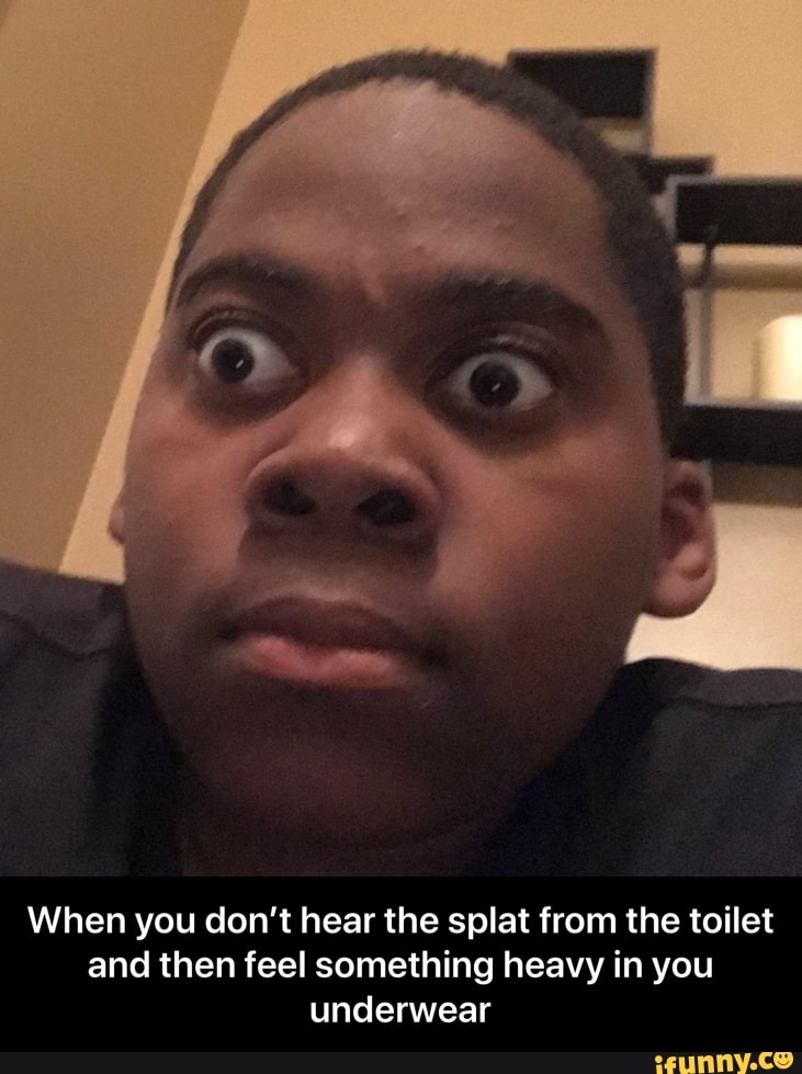 When you don't hear the splat from the toilet
and then feel something heavy in you
underwear - When you don’t hear the splat from the toilet and then feel something heavy in you underwear