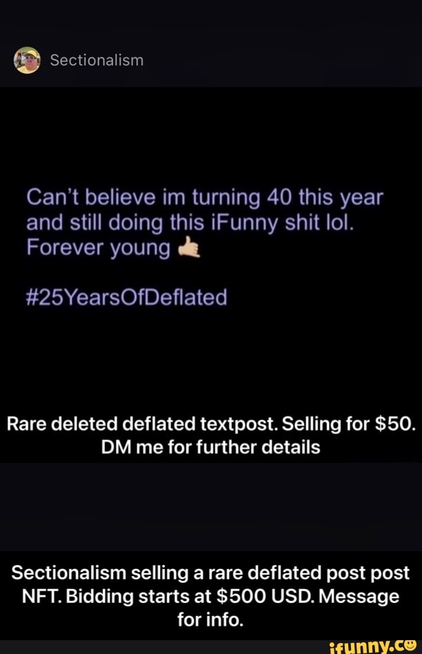 Sectionalism
Can't believe im turning 40 this year and still doing this iFunny shit lol.
Forever young
#25YearsOfDeflated
Rare deleted deflated textpost. Selling for $50.
DM me for further details
Sectionalism selling a rare deflated post post
NFT. Bidding starts at $500 USD. Message for info. - Sectionalism selling a rare deflated post post NFT. Bidding starts at $500 USD. Message for info.