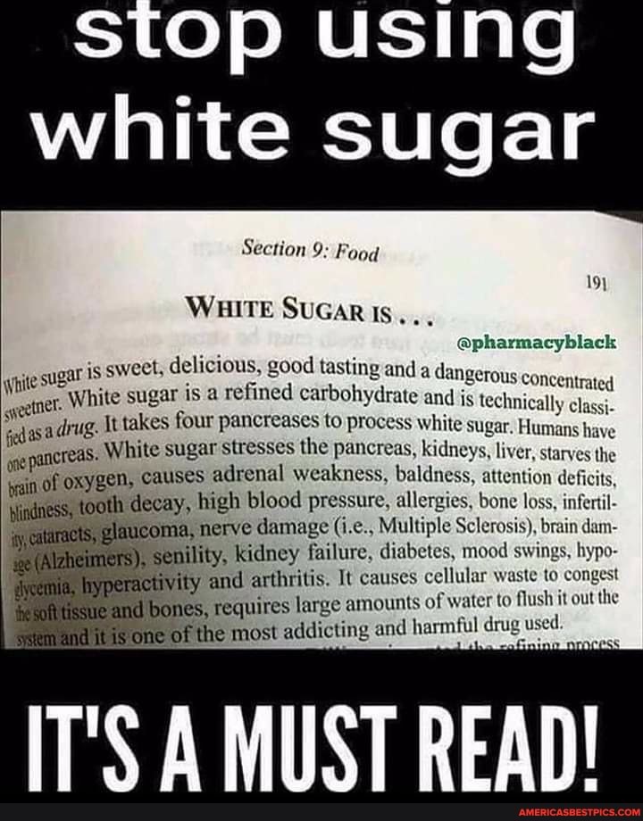 stop using
white sugar
Section 9: Food
WHITE SUGAR
@pharmacyblack
sugar is sweet, delicious, good sugar is refined tasting and carbohydrate a dangerous Concentrated
White sugar is a refined carbohydrate and is technically classi-
White fedasa drug. takes four pancreases to process White Sugar. Humans have creas. White sugar stresses the pancreas, kidneys, liver, starves the in of oxygen, causes adrenal weakness, baldness, attention deficits, jot decay, high blood pressure, allergies, bone loss, infertl-
nerve damage Multiple Sclerosis), brain dam- ty, kidney failure, diabetes, mood swings, hypo- and arthritis. It causes cellular waste to congest and ies, requires large amounts of water to flush it out the one of he most addicting and harmful drug used.
T'S MUST READ!
White