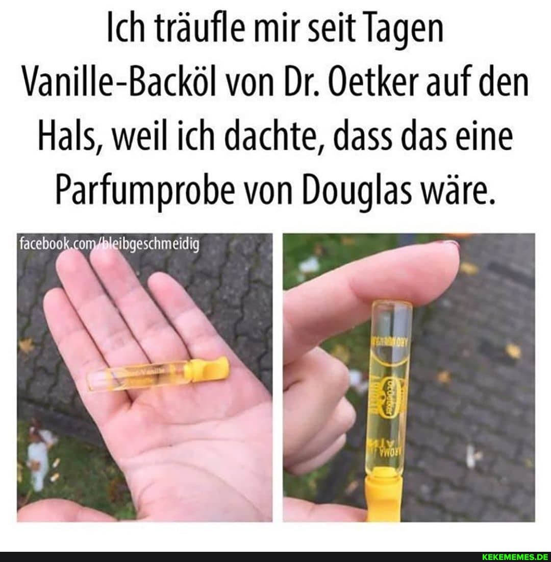Ich träufle mir seit Tagen
Vanille-Backöl von Dr. Oetker auf den
Hals, weil ich dachte, dass das eine
Parfumprobe von Douglas wäre.