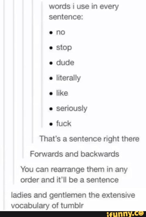 words i use in every
sentence:
eno
e
stop
e
dude
e
literally
e
like
e
seriously
e
fuck
That's a sentence right there
Forwards and backwards
You can rearrange them in any
order and it'll be a sentence
ladies and gentlemen the extensive
vocabulary of tumbir