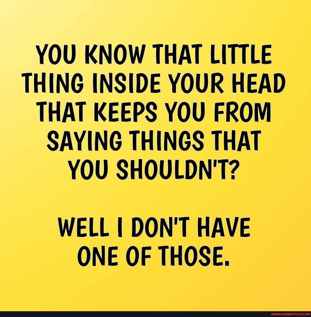YOU KNOW THAT LITTLE THING INSIDE YOUR HEAD THAT KEEPS YOU FROM SAYING THINGS THAT YOU SHOULDN'T?
WELL DON'T HAVE ONE OF THOSE.