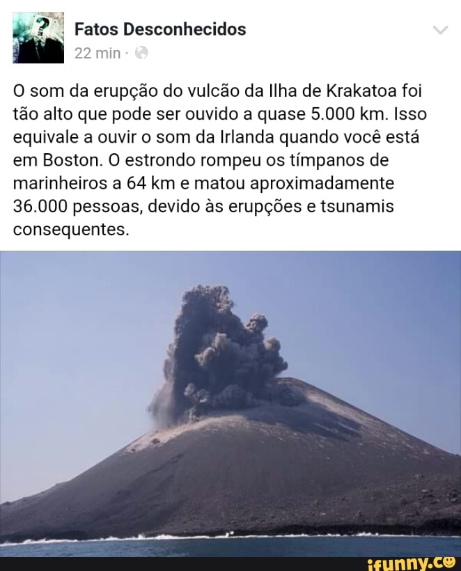 O som da erupção do vulcão da Ilha de Krakatoa foi
tão alto que pode ser ouvido a quase 5.000 km. Isso
equivale a ouvir o som da Irlanda quando você está
em Boston. O estrondo rompeu os tímpanos de
marinheiros a 64 km e matou aproximadamente
36.000 pessoas, devido às erupções e tsunamis
consequentes.