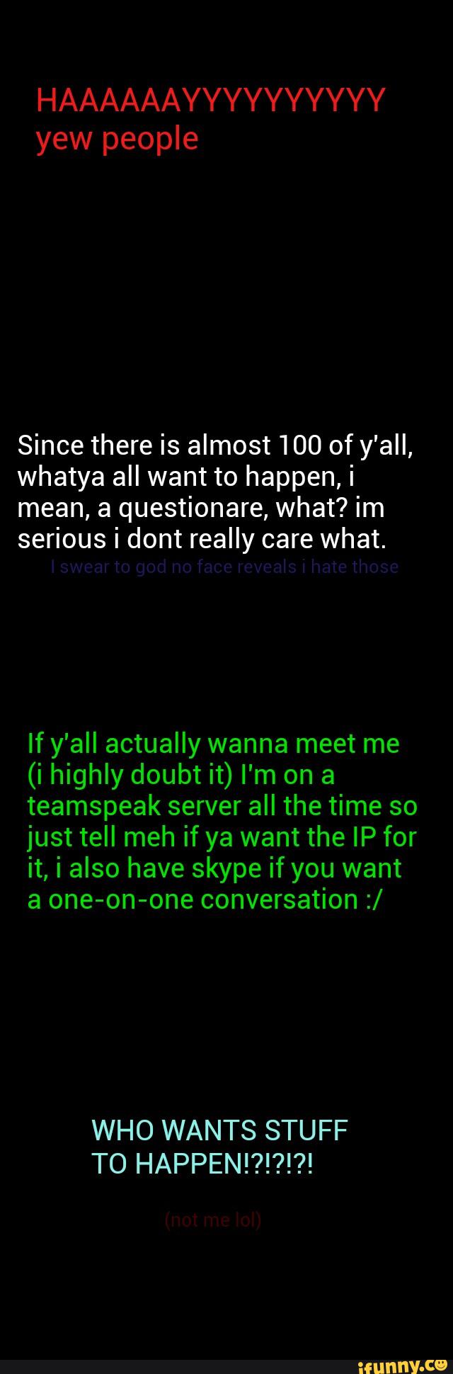 HAAAAAAYYYYYYYYYY
Since there is almost 100 of y'all,
whatya all want to happen, i
mean, a questionare, what? im
serious i dont really care what.
If y'all actually wanna meet me
(i highly doubt it) I'm on a
teamspeak server all the time so
just tell meh if ya want the IP for
it, i also have skype if you want
a one-on-one conversation :/