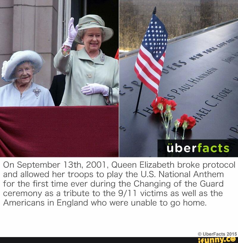 On September 13th, 2001, Queen Elizabeth broke protocol
and allowed her troops to play the U.S. National Anthem
for the first time ever during the Changing of the Guard
ceremony as a tribute to the 9/11 victims as well as the
Americans in England who were unable to go home.