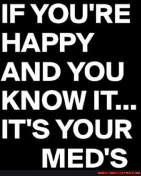 IF YOU'RE HAPPY AND YOU KNOW IT...
IT'S YOUR MED'S